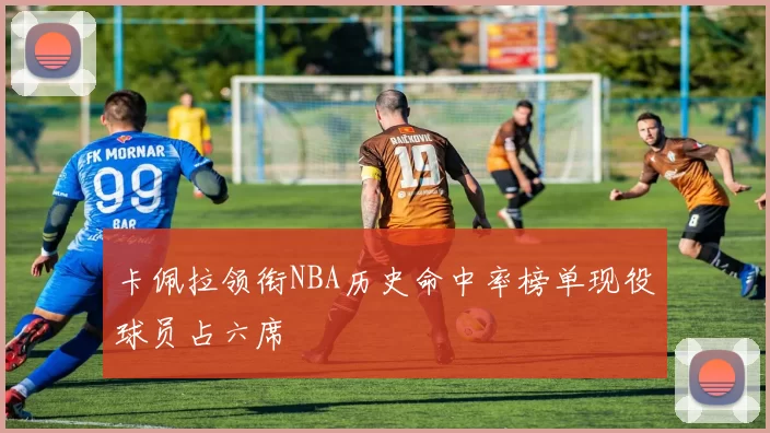 卡佩拉领衔NBA历史命中率榜单现役球员占六席