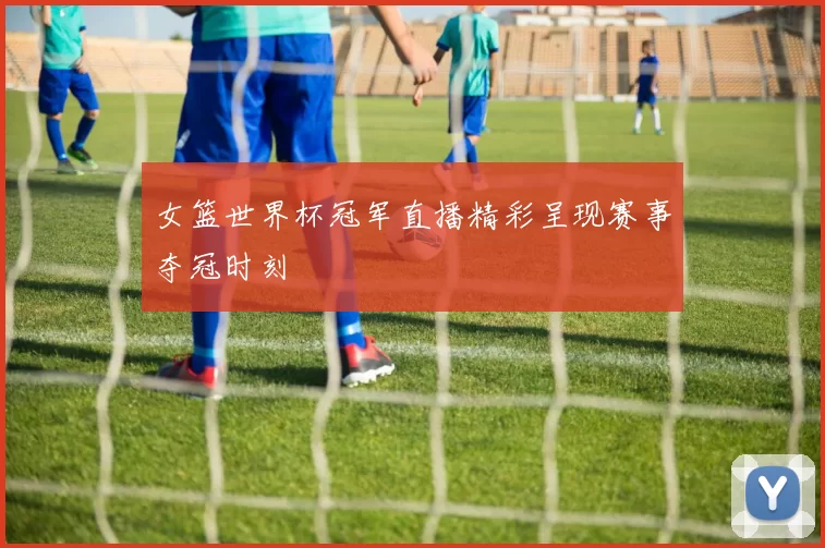 女篮世界杯冠军直播精彩呈现赛事夺冠时刻
