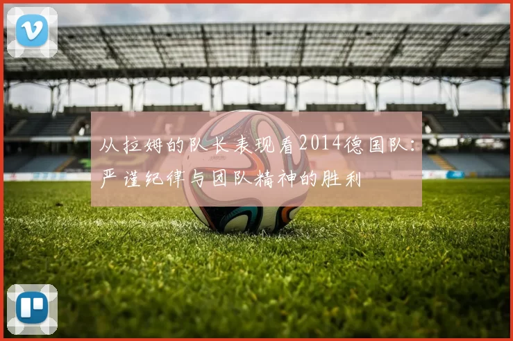 从拉姆的队长表现看2014德国队:严谨纪律与团队精神的胜利