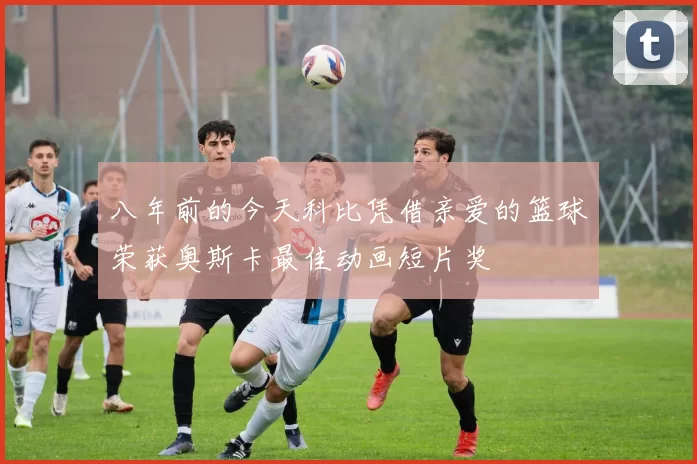 八年前的今天科比凭借亲爱的篮球荣获奥斯卡最佳动画短片奖