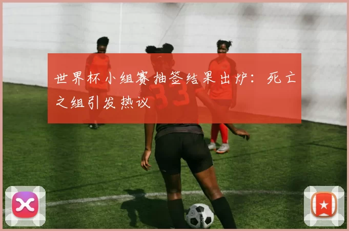 世界杯小组赛抽签结果出炉：死亡之组引发热议