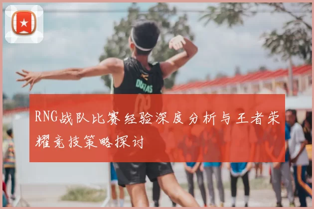 RNG战队比赛经验深度分析与王者荣耀竞技策略探讨