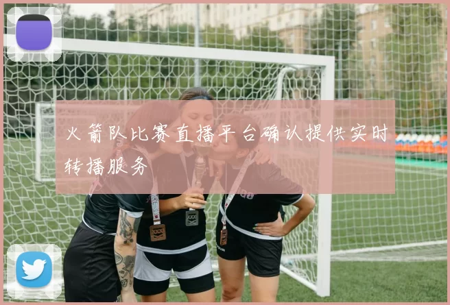 火箭队比赛直播平台确认提供实时转播服务