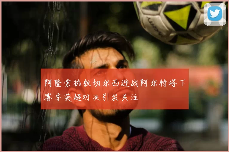 阿隆索执教切尔西迎战阿尔特塔下赛季英超对决引发关注