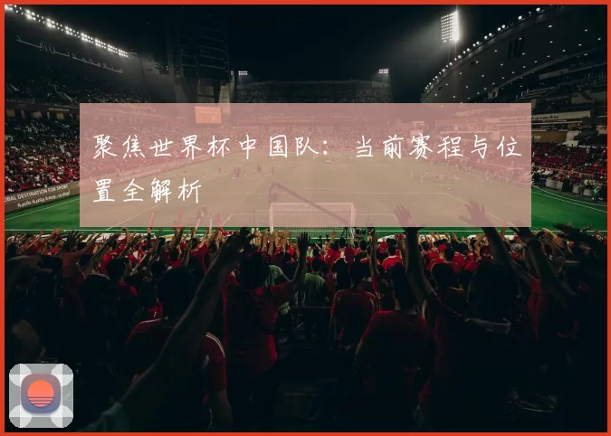聚焦世界杯中国队:当前赛程与位置全解析