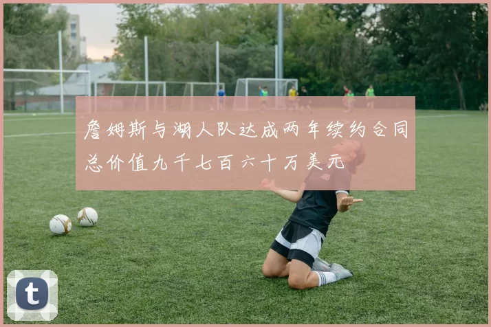 詹姆斯与湖人队达成两年续约合同总价值九千七百六十万美元
