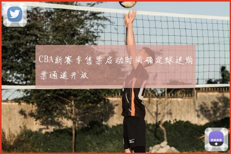CBA新赛季售票启动时间确定球迷购票通道开放