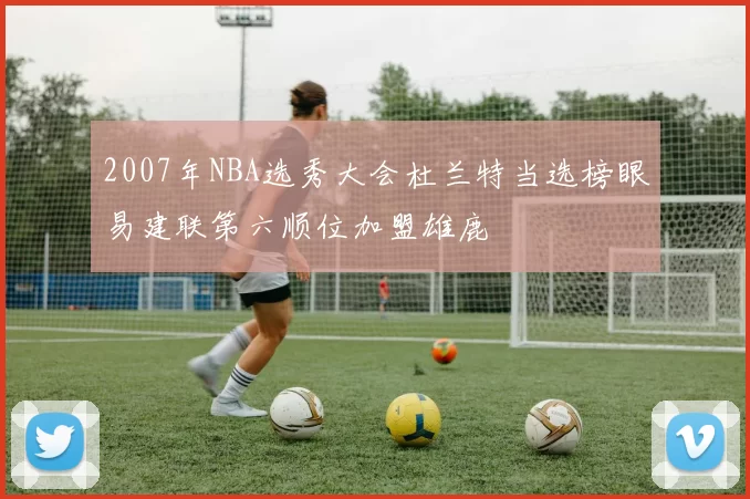 2007年NBA选秀大会杜兰特当选榜眼易建联第六顺位加盟雄鹿