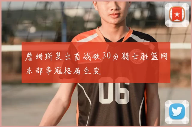 詹姆斯复出首战砍30分骑士胜篮网东部争冠格局生变