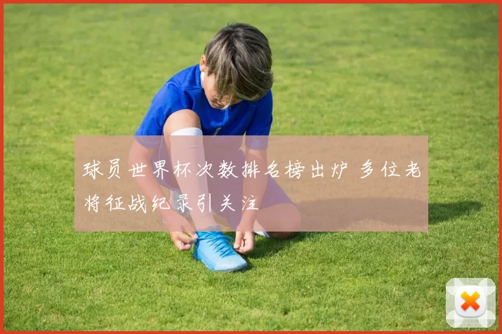 球员世界杯次数排名榜出炉 多位老将征战纪录引关注