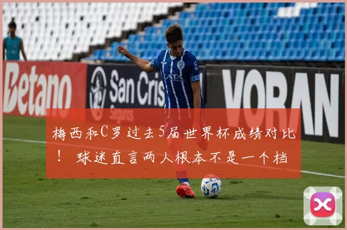 梅西和C罗过去5届世界杯成绩对比 ！ 球迷直言两人根本不是一个档次