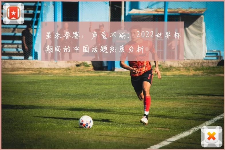 虽未参赛,声量不减:2022世界杯期间的中国话题热度分析