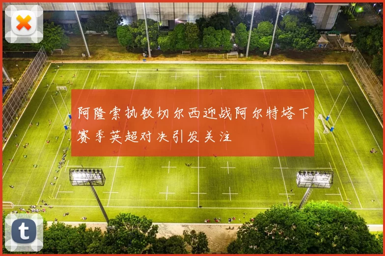 阿隆索执教切尔西迎战阿尔特塔下赛季英超对决引发关注