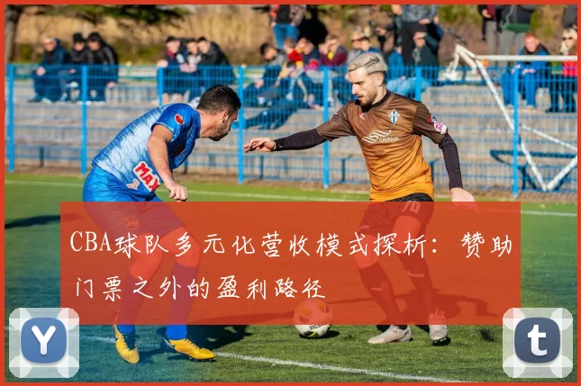 CBA球队多元化营收模式探析:赞助门票之外的盈利路径