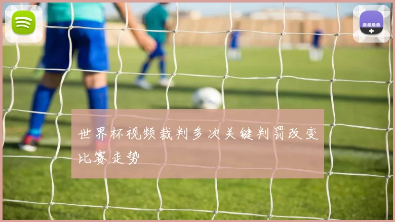 世界杯视频裁判多次关键判罚改变比赛走势