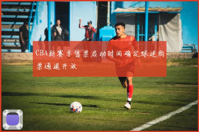 CBA新赛季售票启动时间确定球迷购票通道开放