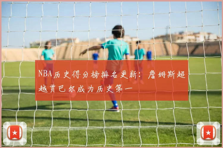 NBA历史得分榜排名更新:詹姆斯超越贾巴尔成为历史第一