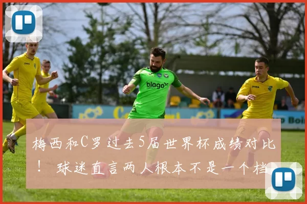 梅西和C罗过去5届世界杯成绩对比 ! 球迷直言两人根本不是一个档次