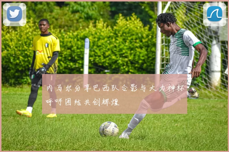 内马尔分享巴西队合影与大力神杯呼吁团结共创辉煌