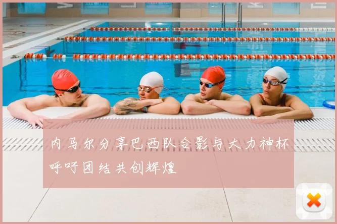 内马尔分享巴西队合影与大力神杯呼吁团结共创辉煌