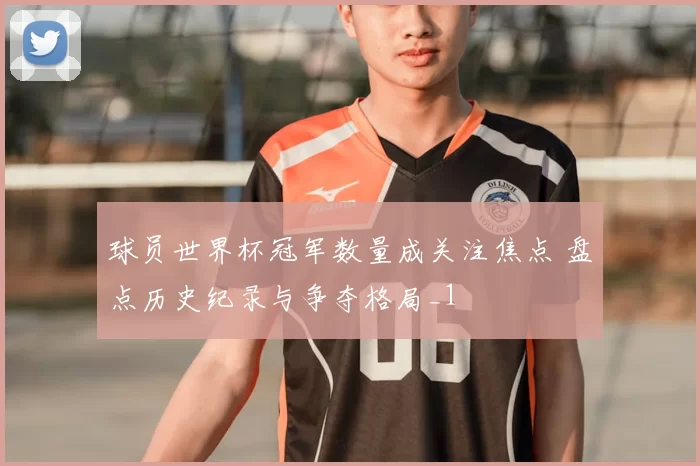 球员世界杯冠军数量成关注焦点 盘点历史纪录与争夺格局_1