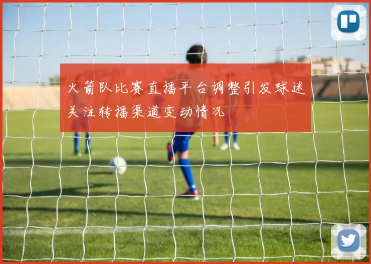 火箭队比赛直播平台调整引发球迷关注转播渠道变动情况