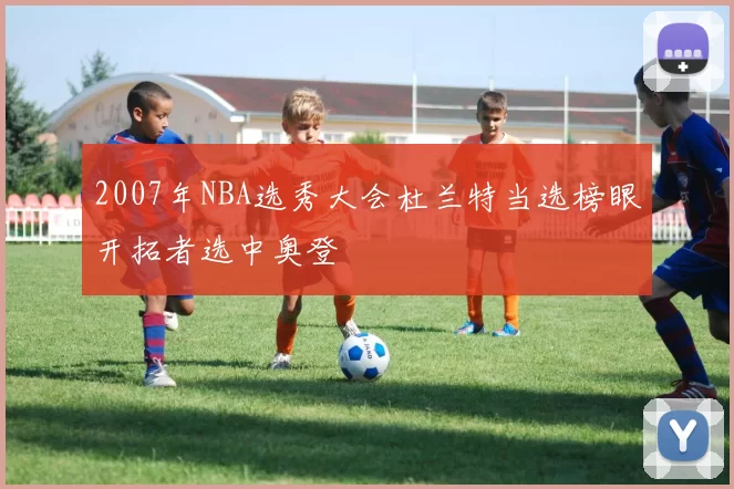 2007年NBA选秀大会杜兰特当选榜眼开拓者选中奥登