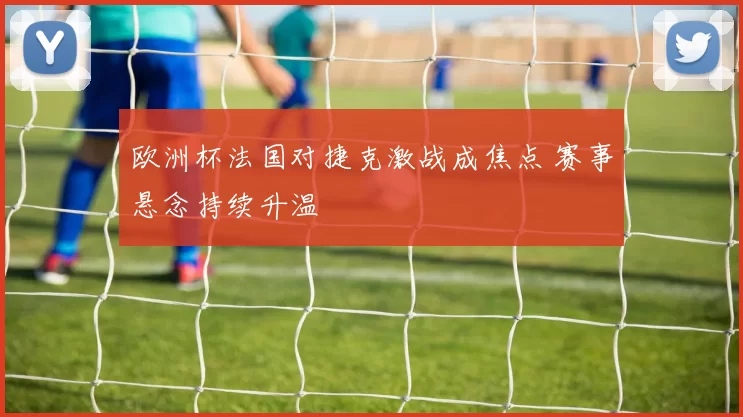 欧洲杯法国对捷克激战成焦点 赛事悬念持续升温