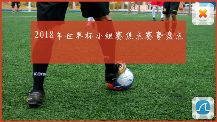 2018年世界杯小组赛焦点赛事盘点