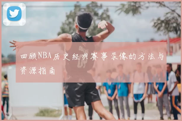 回顾NBA历史经典赛事录像的方法与资源指南