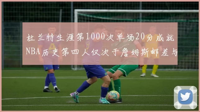 杜兰特生涯第1000次单场20分成就NBA历史第四人仅次于詹姆斯邮差与天勾