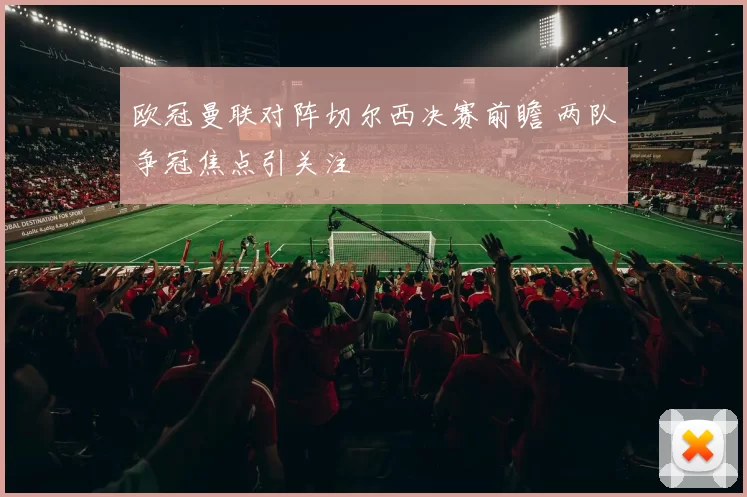 欧冠曼联对阵切尔西决赛前瞻 两队争冠焦点引关注
