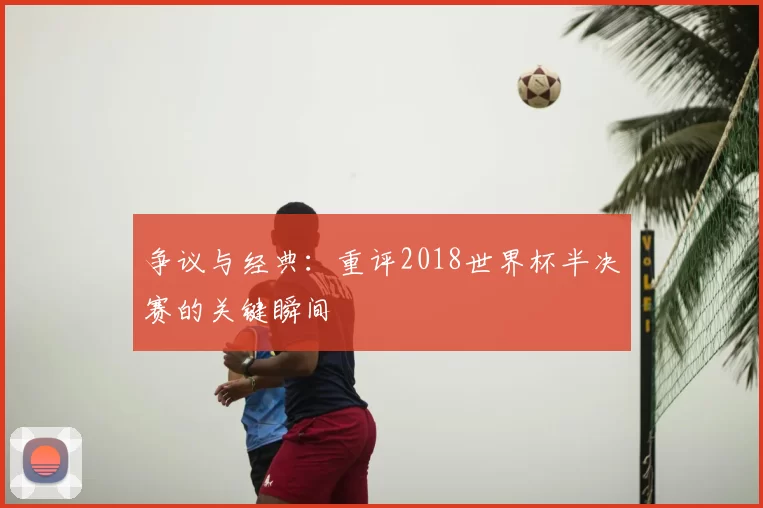 争议与经典:重评2018世界杯半决赛的关键瞬间