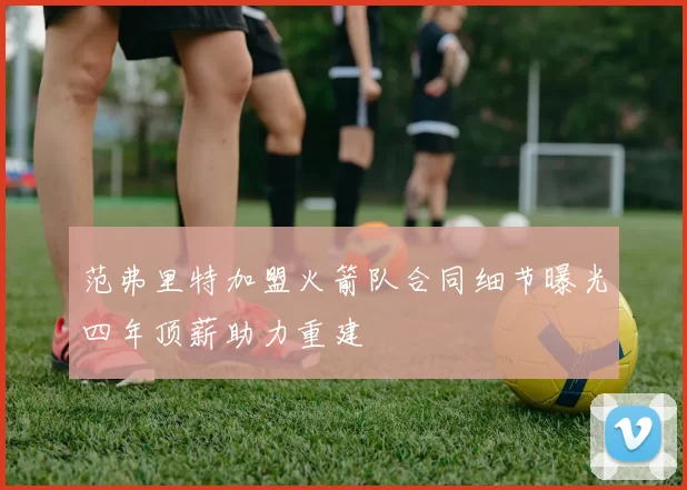 范弗里特加盟火箭队合同细节曝光四年顶薪助力重建