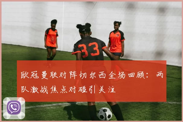 欧冠曼联对阵切尔西全场回顾:两队激战焦点对碰引关注