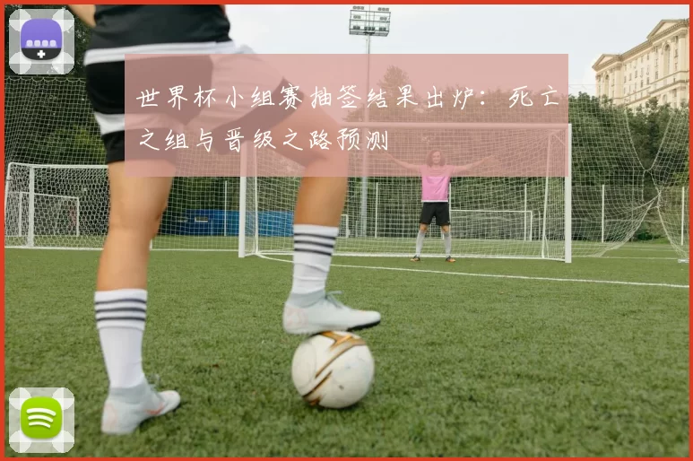世界杯小组赛抽签结果出炉：死亡之组与晋级之路预测