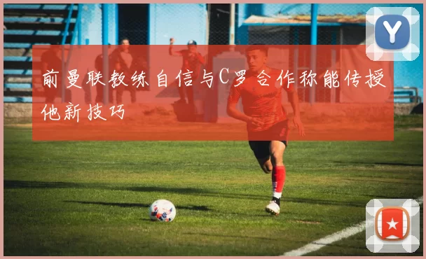 前曼联教练自信与C罗合作称能传授他新技巧