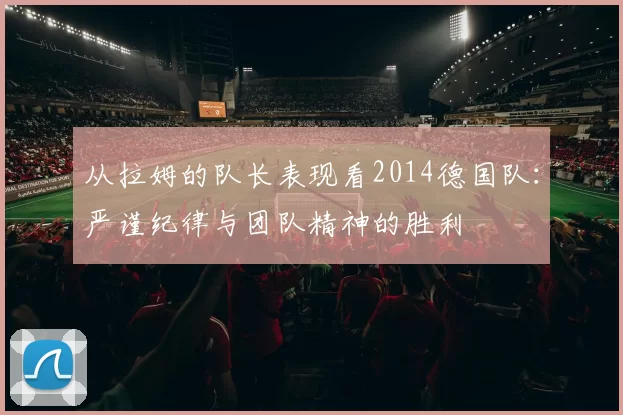 从拉姆的队长表现看2014德国队:严谨纪律与团队精神的胜利