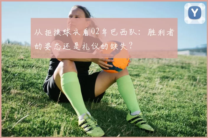 从拒换球衣看02年巴西队：胜利者的姿态还是礼仪的缺失？