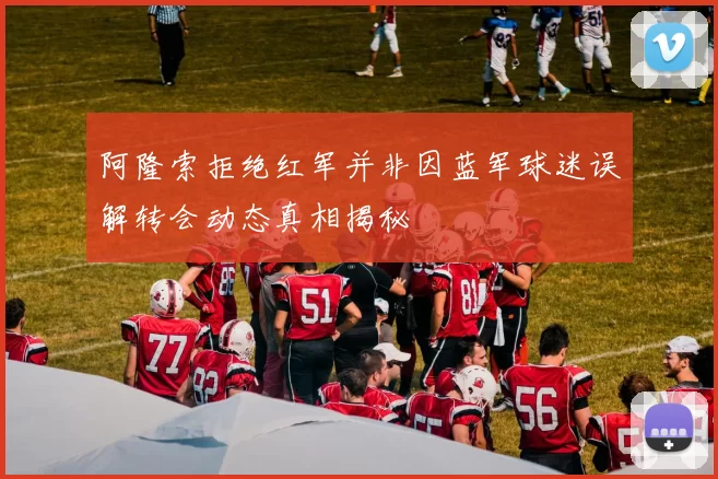 阿隆索拒绝红军并非因蓝军球迷误解转会动态真相揭秘