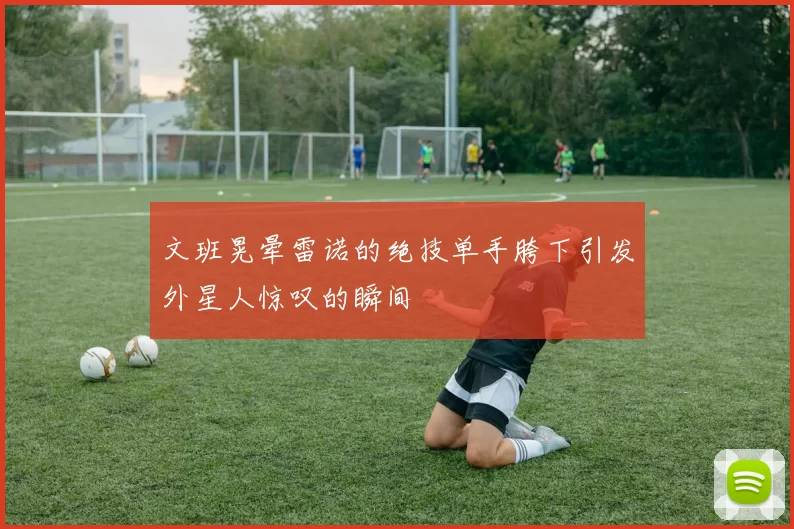 文班晃晕雷诺的绝技单手胯下引发外星人惊叹的瞬间