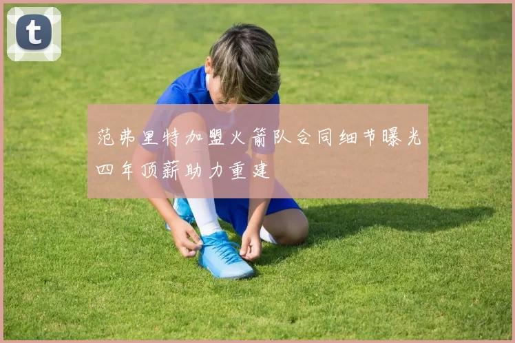 范弗里特加盟火箭队合同细节曝光四年顶薪助力重建