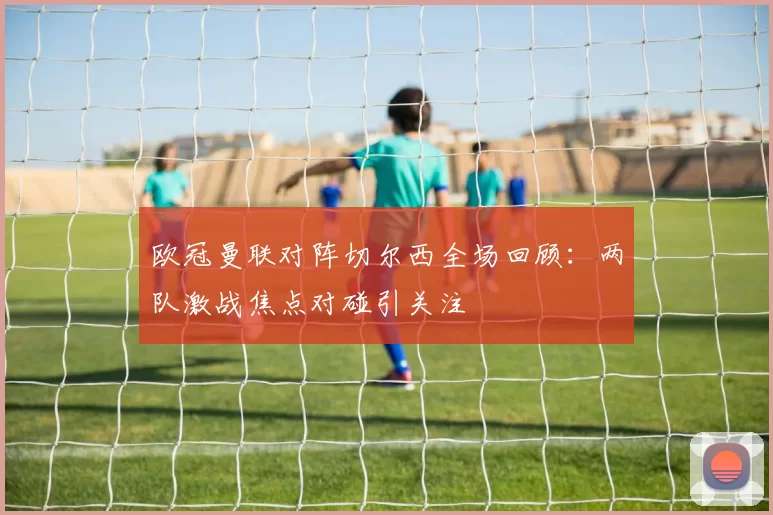 欧冠曼联对阵切尔西全场回顾:两队激战焦点对碰引关注