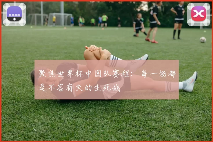 聚焦世界杯中国队赛程：每一场都是不容有失的生死战