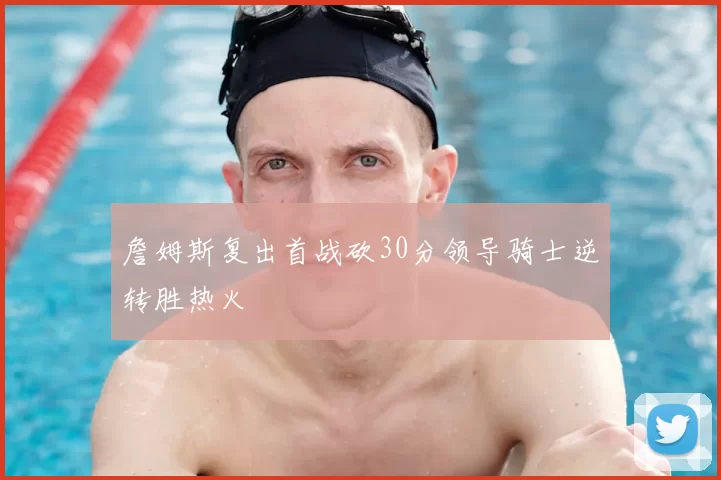 詹姆斯复出首战砍30分领导骑士逆转胜热火