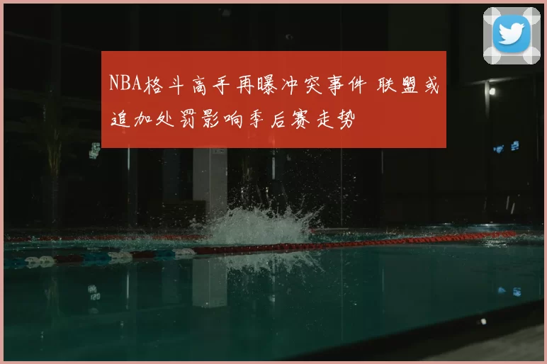 NBA格斗高手再曝冲突事件 联盟或追加处罚影响季后赛走势
