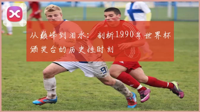从巅峰到泪水：剖析1990年世界杯颁奖台的历史性时刻