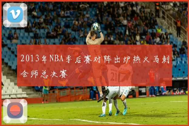 2013年NBA季后赛对阵出炉热火马刺会师总决赛