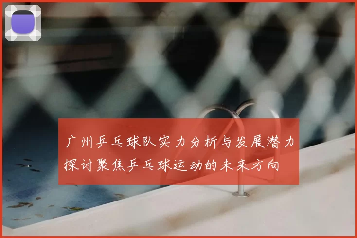 广州乒乓球队实力分析与发展潜力探讨聚焦乒乓球运动的未来方向