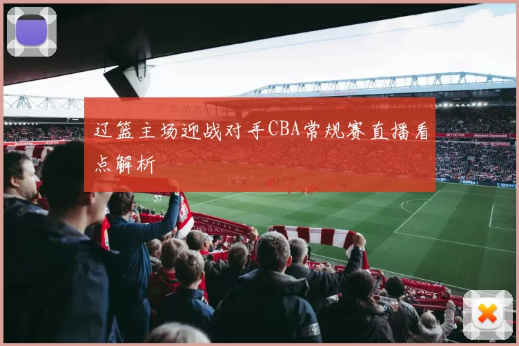 辽篮主场迎战对手CBA常规赛直播看点解析